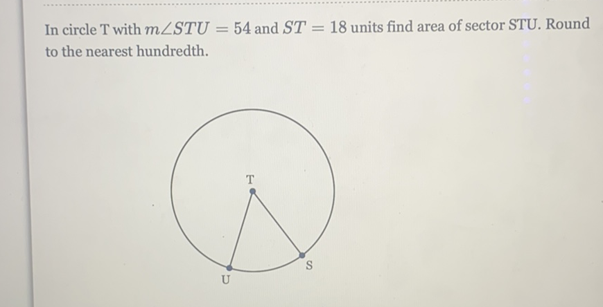 In circle T with \( m \angle S T U=54 \) and \( S T=18 \) units find area of sector STU. Round to the nearest hundredth.