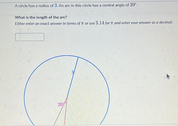 A circle has a radius of 3 . An arc in this circle has a central angle of \( 20^{\circ} \).
What is the length of the arc?
Either enter an exact answer in terms of \( \pi \) or use \( 3.14 \) for \( \pi \) and enter your answer as a decimal.