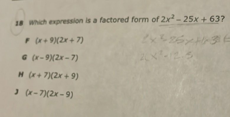18 Which expression is a factored form of \( 2 x^{2}-25 x+63 \) ?
F \( (x+9)(2 x+7) \)
\( f(x+9)(2 x+7) \)
\( G(x-9)(2 x-7) \)
H \( (x+7)(2 x+9) \)
J \( (x-7)(2 x-9) \)