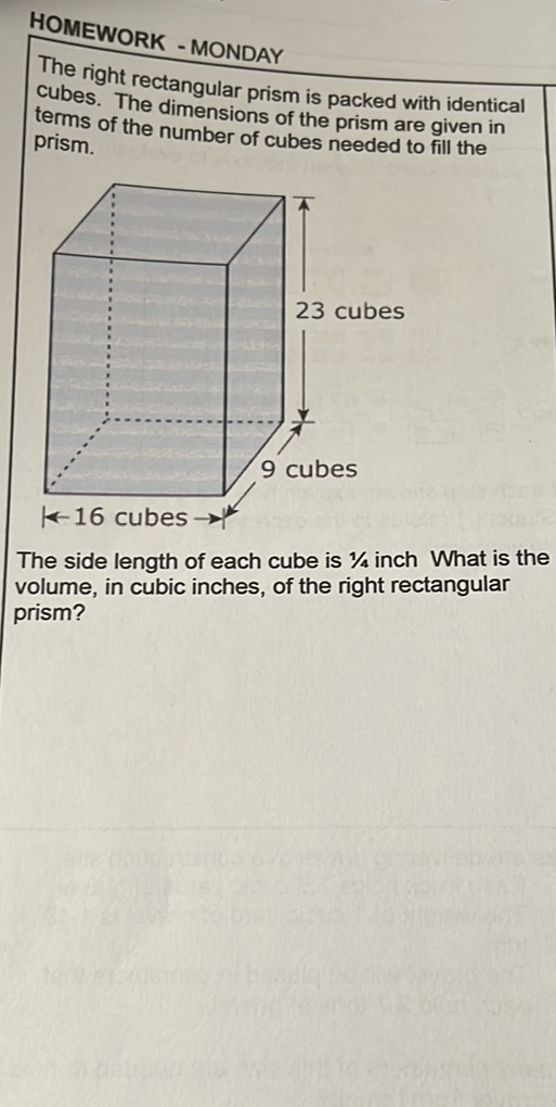 HOMEWORK - MONDAY
The right rectangular prism is packed with identical cubes. The dimensions of the prism are given in terms of the number of cubes needed to fill the prism.
The side length of each cube is \( 1 / 4 \) inch What is the volume, in cubic inches, of the right rectangular prism?