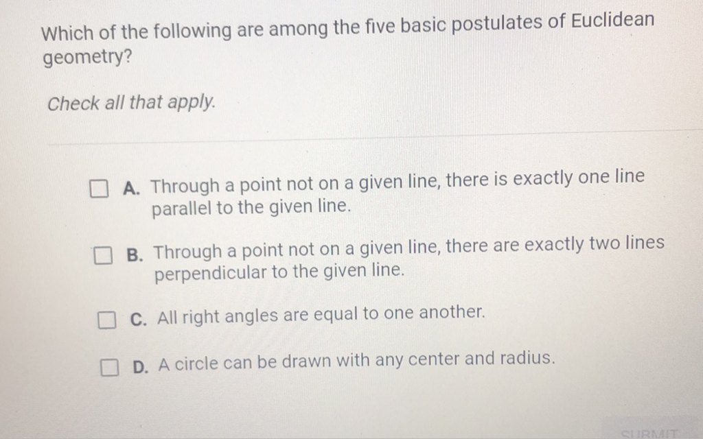Which of the following are among the five basic postulates of Euclidean geometry?
Check all that apply.
A. Through a point not on a given line, there is exactly one line parallel to the given line.

B. Through a point not on a given line, there are exactly two lines perpendicular to the given line.
C. All right angles are equal to one another.
D. A circle can be drawn with any center and radius.
