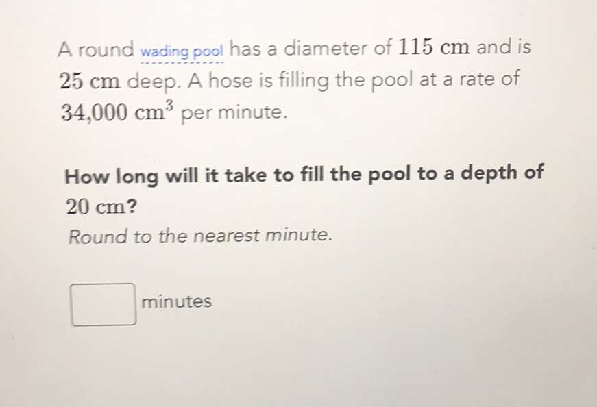 A round wading pool has a diameter of \( 115 \mathrm{~cm} \) and is \( 25 \mathrm{~cm} \) deep. A hose is filling the pool at a rate of \( 34,000 \mathrm{~cm}^{3} \) per minute.

How long will it take to fill the pool to a depth of \( 20 \mathrm{~cm} \) ?
Round to the nearest minute.
minutes