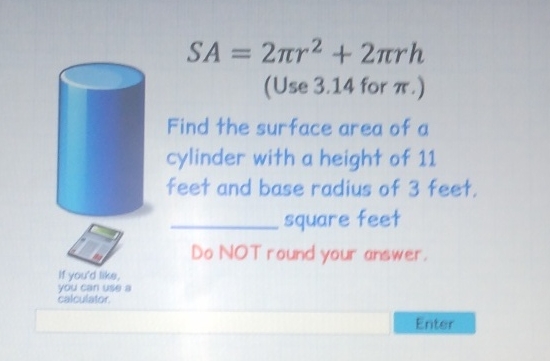 \( S A=2 \pi r^{2}+2 \pi r h \)
(Use \( 3.14 \) for \( \pi \).)
Find the surface area of \( a \) cylinder with a height of 11 feet and base radius of 3 feet. square feet
Do NOT round your answer.
Enter