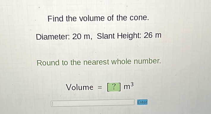 Find the volume of the cone.
Diameter: 20 m, Slant Height: 26 m
Round to the nearest whole number.
\[
\text { Volume }=[?] \mathrm{m}^{3}
\]