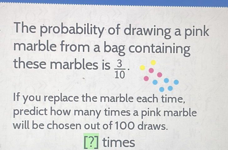 The probability of drawing a pink marble from a bag containing these marbles is \( \frac{3}{10} \).

If you replace the marble each time, predict how many times a pink marble will be chosen out of 100 draws.
[?] times