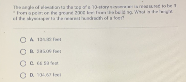 The angle of elevation to the top of a 10 -story skyscraper is measured to be 3 - from a point on the ground 2000 feet from the building. What is the height of the skyscraper to the nearest hundredth of a foot?
A. \( 104.82 \) feet
B. \( 285.09 \) feet
C. \( 66.58 \) feet
D. \( 104.67 \) feet