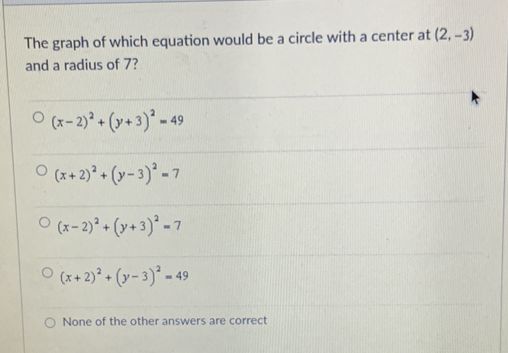 The graph of which equation would be a circle with a center at \( (2,-3) \) and a radius of 7 ?
\( (x-2)^{2}+(y+3)^{2}=49 \)
\( (x+2)^{2}+(y-3)^{2}=7 \)
\( (x-2)^{2}+(y+3)^{2}=7 \)
\( (x+2)^{2}+(y-3)^{2}=49 \)
None of the other answers are correct