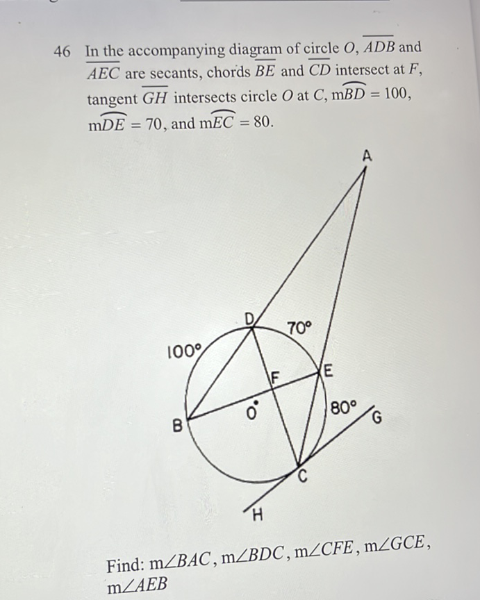 46 In the accompanying diagram of circle \( O, \overline{A D B} \) and \( \overline{A E C} \) are secants, chords \( \overline{B E} \) and \( \overline{C D} \) intersect at \( F \), tangent \( \overline{G H} \) intersects circle \( O \) at \( C, \mathrm{~m} \overparen{B D}=100 \), \( \mathrm{m} \overparen{D E}=70 \), and \( \mathrm{m} \overparen{E C}=80 \).
Find: \( \mathrm{m} \angle B A C, \mathrm{~m} \angle B D C, \mathrm{~m} \angle C F E, \mathrm{~m} \angle G C E \), \( \mathrm{m} \angle A E B \)