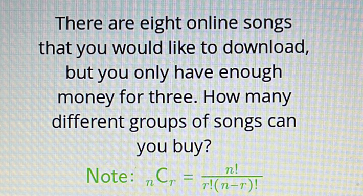 There are eight online songs that you would like to download, but you only have enough money for three. How many different groups of songs can you buy?
Note: \( { }_{n} \mathrm{C}_{r}=\frac{n !}{r !(n-r) !} \)