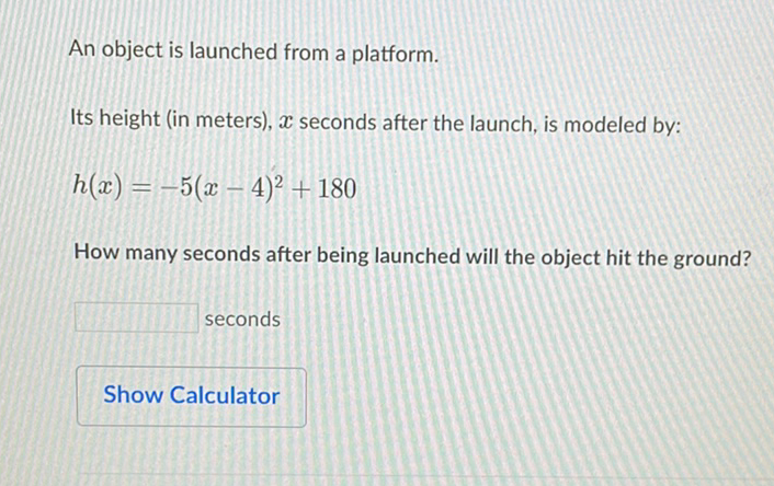 An object is launched from a platform.
Its height (in meters), \( x \) seconds after the launch, is modeled by:
\[
h(x)=-5(x-4)^{2}+180
\]
How many seconds after being launched will the object hit the ground?
seconds
Show Calculator