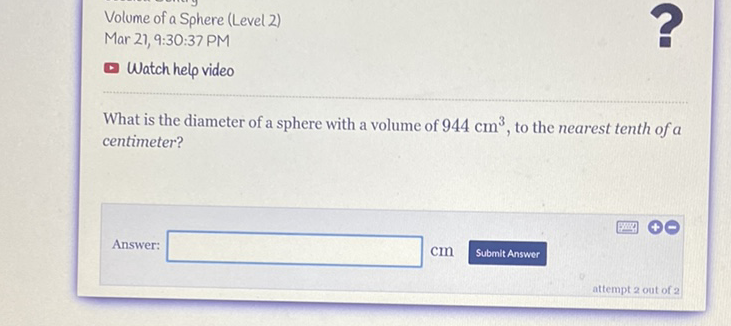 Volume of a Sphere (Level 2)
Mar 21, 9:30:37 PM
Watch help video
What is the diameter of a sphere with a volume of \( 944 \mathrm{~cm}^{3} \), to the nearest tenth of \( a \) centimeter?
Answer: