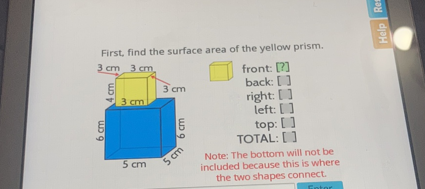 First, find the surface area of the yellow prism.
ए front: [?]
back: []
right: []
left: []
top: []
TOTAL: []
Note: The bottom will not be
included because this is where the two shapes connect.