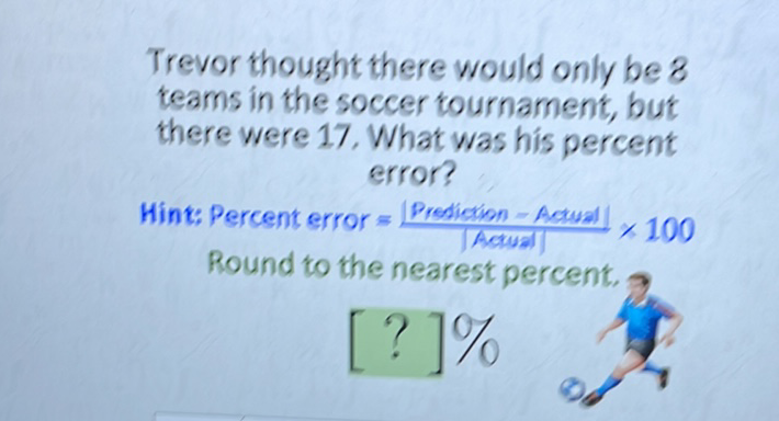 Trevor thought there would only be 8 teams in the soccer tournament, but there were 17. What was his percent error?
Hint: Percent error \( =\frac{\mid \text { Predigtion }-\text { Actual } \mid}{[\text { Actual } \mid} \times 100 \) Round to the nearest per \( {[ \) ? \( ] 0 / 0 } \)