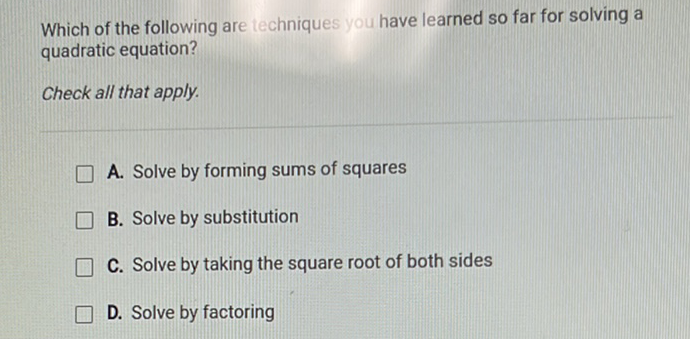 Which of the following are techniques you have learned so far for solving a quadratic equation?
Check all that apply.
A. Solve by forming sums of squares
B. Solve by substitution
C. Solve by taking the square root of both sides
D. Solve by factoring