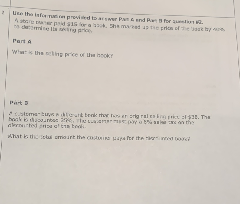 2. Use the information provided to answer Part \( A \) and Part \( B \) for question #2.
A store owner paid \( \$ 15 \) for a book. She marked up the price of the book by \( 40 \% \) to determine its selling price.
Part A
What is the selling price of the book?
Part B
A customer buys a different book that has an original selling price of \( \$ 38 \). The book is discounted \( 25 \% \). The customer must pay a \( 6 \% \) sales tax on the discounted price of the book.

What is the total amount the customer pays for the discounted book?