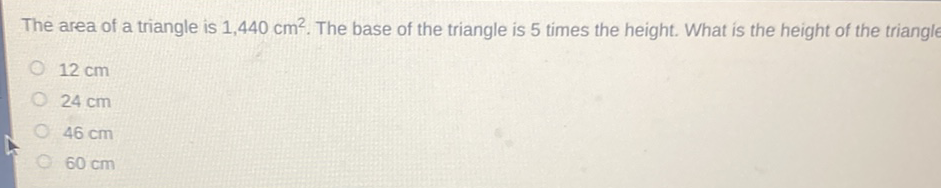 The area of a triangle is \( 1,440 \mathrm{~cm}^{2} \). The base of the triangle is 5 times the height. What is the height of the triangle
\( 12 \mathrm{~cm} \)
\( 24 \mathrm{~cm} \)
\( 46 \mathrm{~cm} \)
\( 60 \mathrm{~cm} \)