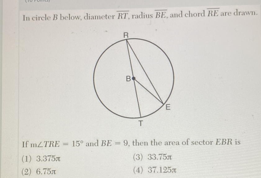 In circle \( B \) below, diameter \( \overline{R T} \), radius \( \overline{B E} \), and chord \( \overline{R E} \) are drawn.
If \( \mathrm{m} \angle T R E=15^{\circ} \) and \( B E=9 \), then the area of sector \( E B R \) is
(1) \( 3.375 \pi \)
(3) \( 33.75 \pi \)
(2) \( 6.75 \pi \)
(4) \( 37.125 \pi \)