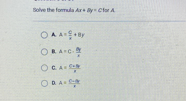 Solve the formula \( A x+B y=C \) for \( A \)
A. \( A=\frac{C}{x}+B y \)
B. \( A=C-\frac{B y}{x} \)
C. \( A=\frac{C+B y}{x} \)
D. \( A=\frac{C-B y}{x} \)