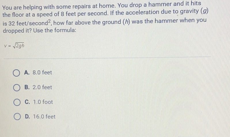 You are helping with some repairs at home. You drop a hammer and it hits the floor at a speed of 8 feet per second. If the acceleration due to gravity \( (g) \) is \( 32 \mathrm{feet} / \) second \( ^{2} \), how far above the ground \( (h) \) was the hammer when you dropped it? Use the formula:
\[
v=\sqrt{2 g h}
\]
A. \( 8.0 \) feet
B. \( 2.0 \) feet
C. \( 1.0 \) foot
D. \( 16.0 \) feet