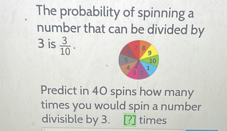 The probability of spinning a number that can be divided by 3 is \( \frac{3}{10} \).

Predict in 40 spins how many times you would spin a number divisible by 3 . [?] times