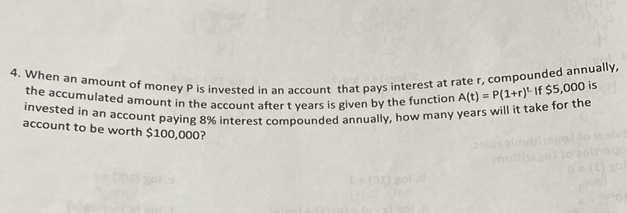 4. When an amount of money \( P \) is invested in an account that pays interest at rate \( r \), compounded annually, the accumulated amount in the account after \( t \) years is given by the function \( A(t)=P(1+r)^{t} \). If \( \$ 5,000 \) is invested in an account paying \( 8 \% \) interest compounded annually, how many years will it take for the account to be worth \( \$ 100,000 \) ?