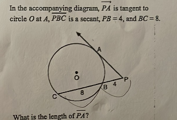In the accompanying diagram, \( \overrightarrow{P A} \) is tangent to circle \( O \) at \( A, \overline{P B C} \) is a secant, \( P B=4 \), and \( B C=8 \).
What is the length of \( \overline{P A} \) ?