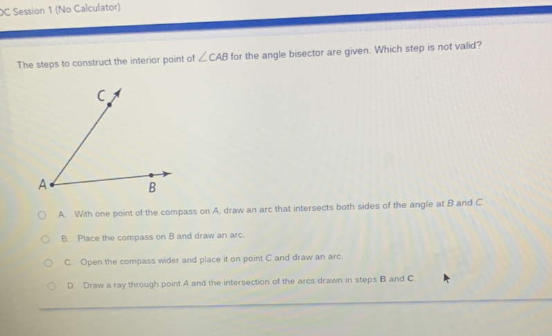 The steps to construct the interior point of \( \angle C A B \) for the angle bisector are given. Which step is not valid?
A. With one point of the compass on \( A \), draw an arc that intersects both sides of the angle at \( B \) and \( C \)
B. Place the compass on B and draw an arc.
C. Open the compass wider and place it on point \( C \) and draw an arc.
D. Draw a ray through point \( A \) and the intersection of the arcs drawn in steps \( B \) and \( \mathbf{C} \).