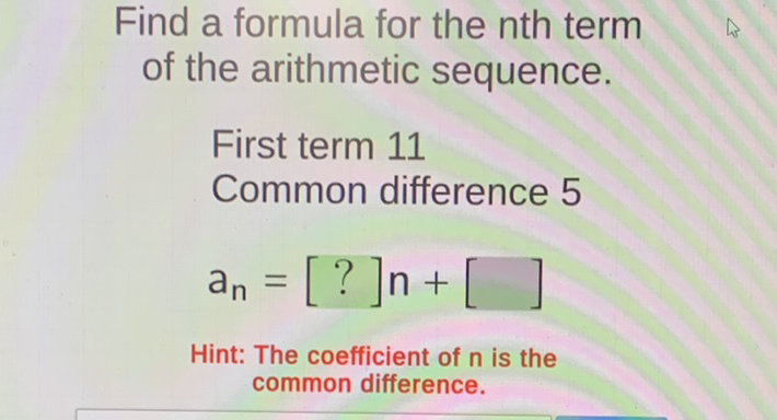 Find a formula for the nth term of the arithmetic sequence.
First term 11
Common difference 5
\[
a_{n}=[?] n+[]
\]
Hint: The coefficient of \( n \) is the common difference.