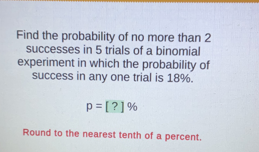 Find the probability of no more than 2 successes in 5 trials of a binomial experiment in which the probability of success in any one trial is \( 18 \% \).
\[
p=[?] \%
\]
Round to the nearest tenth of a percent.