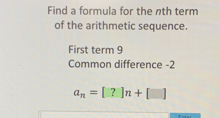 Find a formula for the \( n \)th term of the arithmetic sequence.
First term 9
Common difference \( -2 \)
\[
a_{n}=[?] n+[]
\]