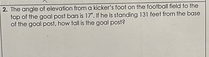 2. The angle of elevation from a kicker's foot on the football field to the top of the goal post bars is \( 17^{\circ} \). If he is standing 131 feet from the base of the goal post, how tall is the goal post?