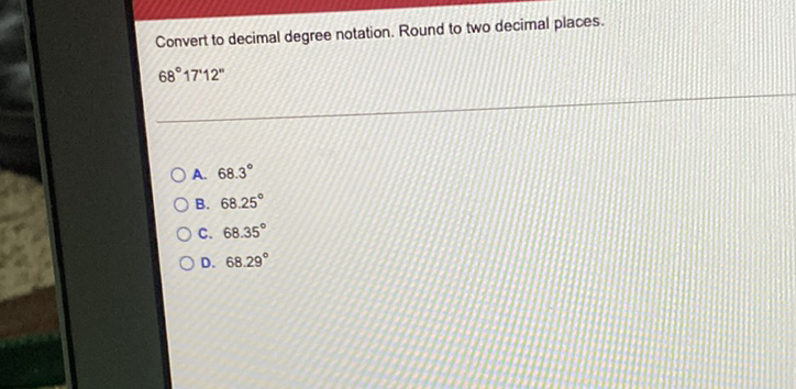 Convert to decimal degree notation. Round to two decimal places.
\[
68^{\circ} 17 \text { '12" }
\]
A. \( 68.3^{\circ} \)
B. \( 68.25^{\circ} \)
C. \( 68.35^{\circ} \)
D. \( 68.29^{\circ} \)