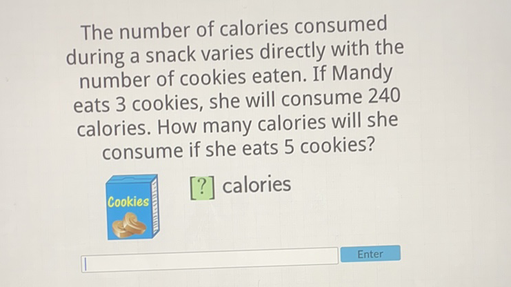 The number of calories consumed during a snack varies directly with the number of cookies eaten. If Mandy eats 3 cookies, she will consume 240 calories. How many calories will she consume if she eats 5 cookies?
[?] calories