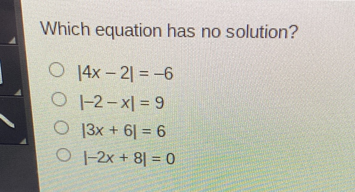 Which equation has no solution?
\( |4 x-2|=-6 \)
\( |-2-x|=9 \)
\( |3 x+6|=6 \)
\( |-2 x+8|=0 \)