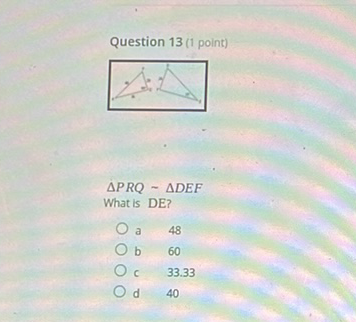 Question 13 (1 point)
\( \triangle P R Q \sim \triangle D E F \)
What is DE?
a 48
b 60
c \( 33.33 \)
d 40