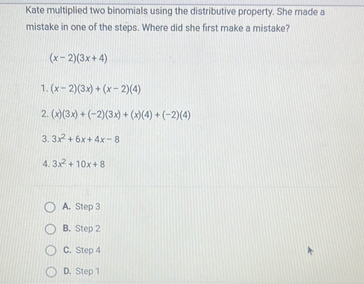 Kate multiplied two binomials using the distributive property. She made a mistake in one of the steps. Where did she first make a mistake?
\[
(x-2)(3 x+4)
\]
1. \( (x-2)(3 x)+(x-2)(4) \)
2. \( (x)(3 x)+(-2)(3 x)+(x)(4)+(-2)(4) \)
3. \( 3 x^{2}+6 x+4 x-8 \)
4. \( 3 x^{2}+10 x+8 \)
A. Step 3
B. Step 2
C. Step 4
D. Step 1