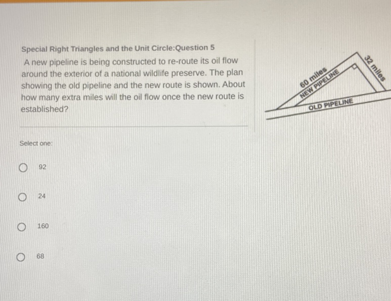 Special Right Triangles and the Unit Circle:Question 5
A new pipeline is being constructed to re-route its oil flow around the exterior of a national wildlife preserve. The plan showing the old pipeline and the new route is shown. About how many extra miles will the oil flow once the new route is established?
Select one:
92
24
160
68