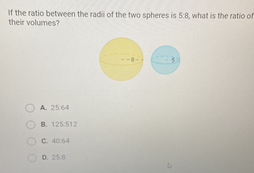 If the ratio between the radii of the two spheres is \( 5: 8 \), what is the ratio of their volumes?
A. \( 25: 64 \)
B. \( 125: 512 \)
C. \( 40: 64 \)
D. \( 25: 8 \)