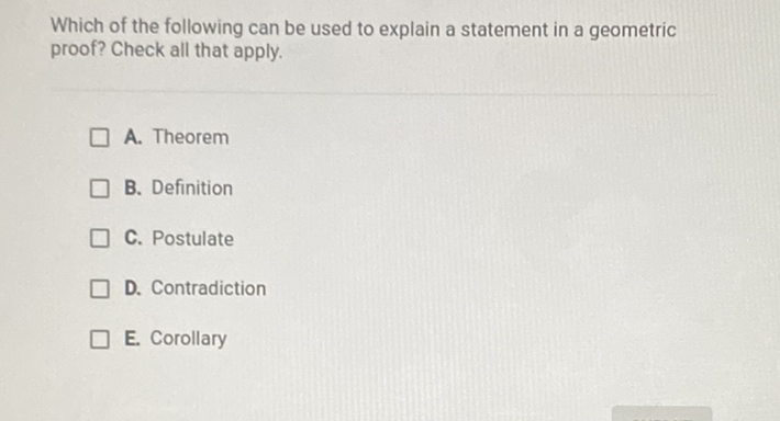 Which of the following can be used to explain a statement in a geometric proof? Check all that apply.
A. Theorem
B. Definition
C. Postulate
D. Contradiction
E. Corollary