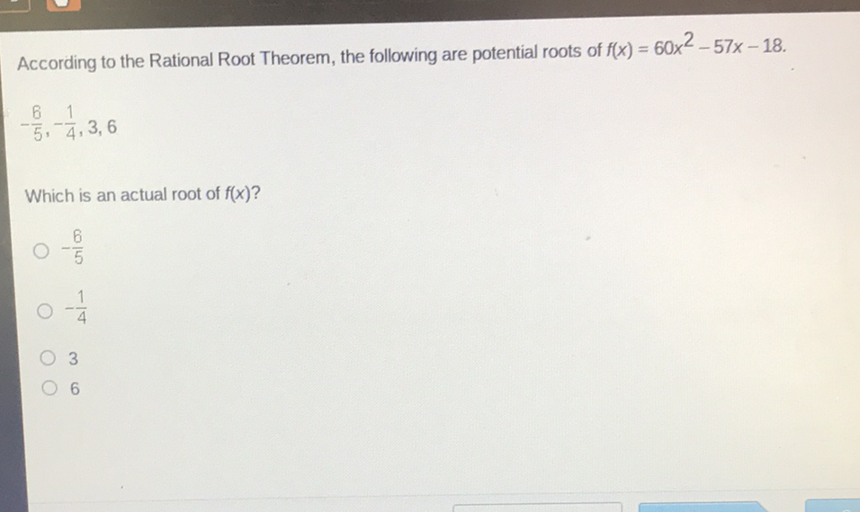 According to the Rational Root Theorem, the following are potential roots of \( f(x)=60 x^{2}-57 x-18 \)
\[
-\frac{6}{5},-\frac{1}{4}, 3,6
\]
Which is an actual root of \( f(x) \) ?
\( -\frac{6}{5} \)
\( -\frac{1}{4} \)
3
6