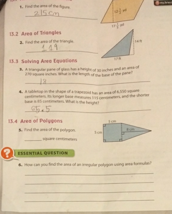 1. Find the area of the figure,
13.2 Area of Triangles
2. Find the area of the triangle. Solving Area Equations
\( 13.3 \) Solving Area Equations 3. A triangular pane of glass has a height of 30 inches and an area of 270 square inches. What is the length of the base of the pane?
4. A tabletop in the shape of a trapezoid has an area of 6,550 square centimeters. Its longer base measures 115 centimeters, and the shorter base is 85 centimeters. What is the height?
13.4 Area of Polygons
5. Find the area of the polygon.
square centimeters
ESSENTIAL QUESTION
6. How can you find the area of an irregular polygon using area formulas?