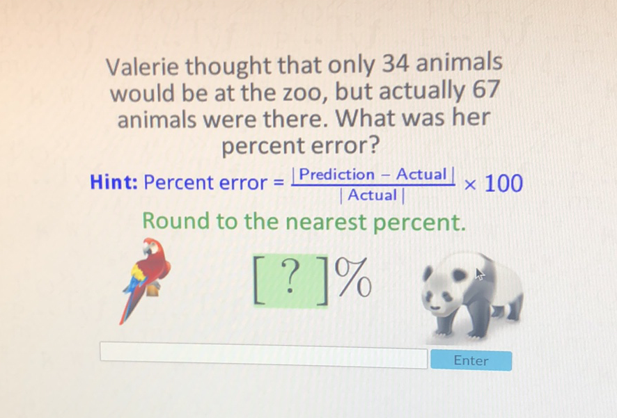 Valerie thought that only 34 animals would be at the zoo, but actually 67 animals were there. What was her percent error?
Hint: Percent error \( =\frac{\mid \text { Prediction }-\text { Actual } \mid}{\mid \text { Actual } \mid} \times 100 \)
Round to the nearest percent.