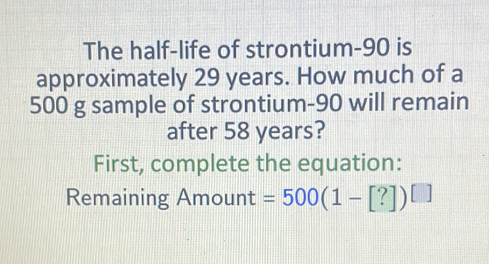 The half-life of strontium-90 is approximately 29 years. How much of a 500 g sample of strontium-90 will remain after 58 years?
First, complete the equation:
Remaining Amount \( =500(1-[?])[] \)
