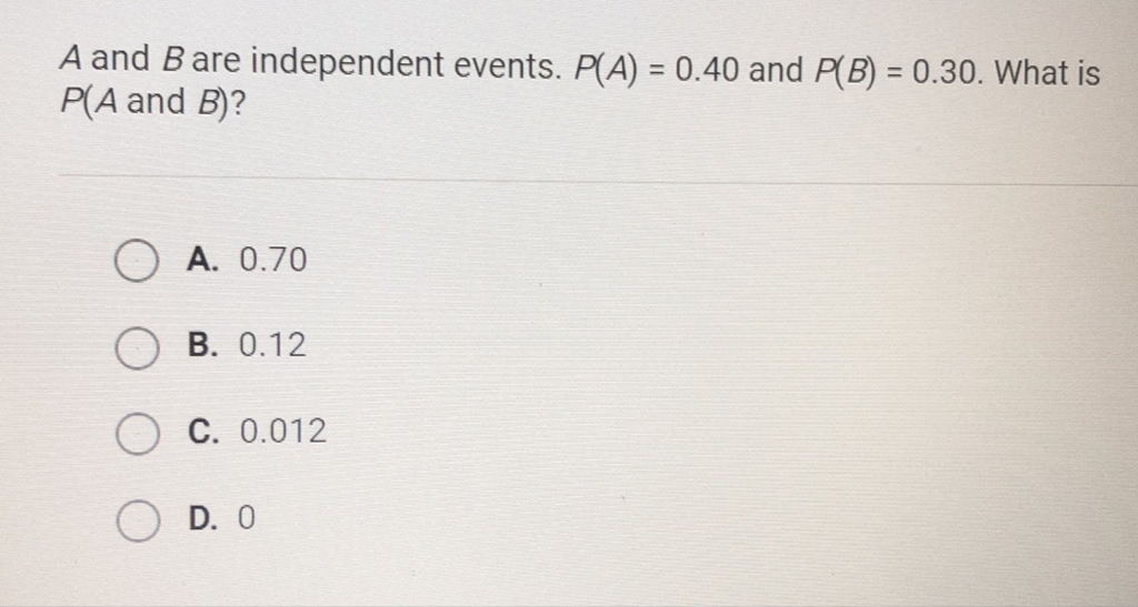 \( A \) and \( B \) are independent events. \( P(A)=0.40 \) and \( P(B)=0.30 \). What is \( P(A \) and \( B) \) ?
A. \( 0.70 \)
B. \( 0.12 \)
C. \( 0.012 \)
D. 0