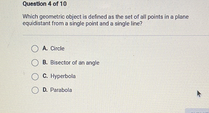 Question 4 of 10
Which geometric object is defined as the set of all points in a plane equidistant from a single point and a single line?
A. Circle
B. Bisector of an angle
C. Hyperbola
D. Parabola