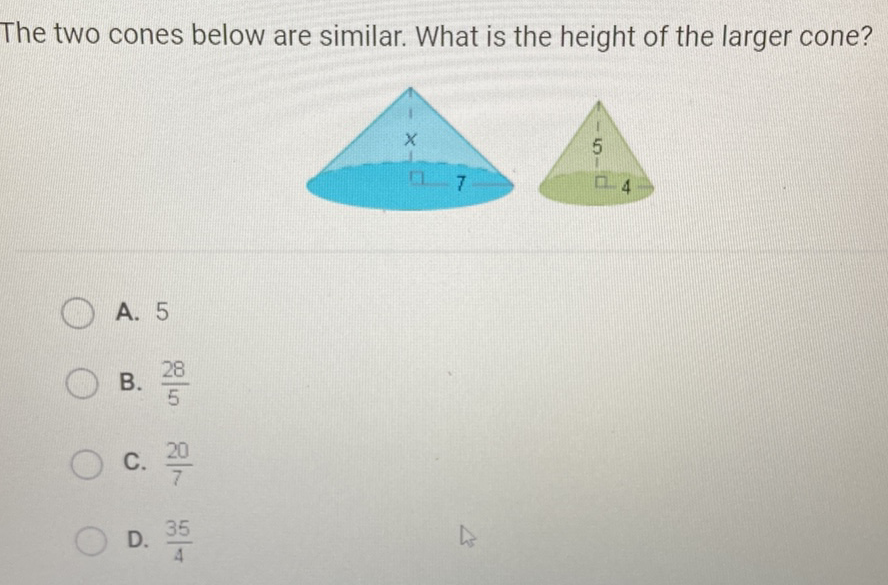 The two cones below are similar. What is the height of the larger cone?
A. 5
B. \( \frac{28}{5} \)
C. \( \frac{20}{7} \)
D. \( \frac{35}{4} \)