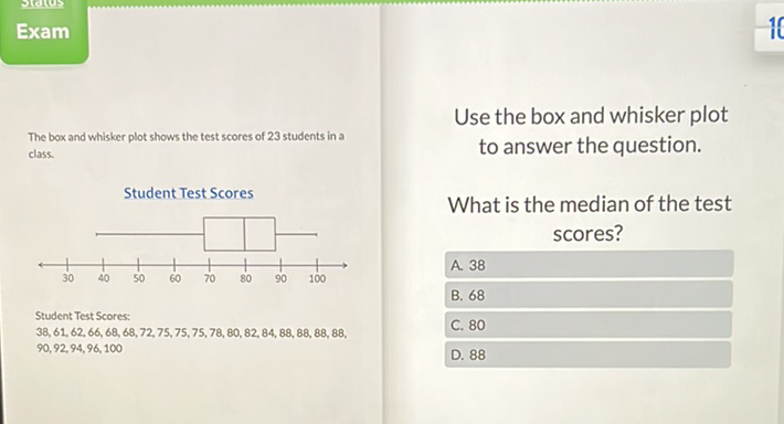 Use the box and whisker plot
The box and whisker plot shows the test scores of 23 students in a
class.
Student Test Scores
What is the median of the test
student Test scores
\( 38,61,62,66,68,68,72,75,75,75,78,80,82,84,88,88,88,88 \),
\( 90,92,94,96,100 \)