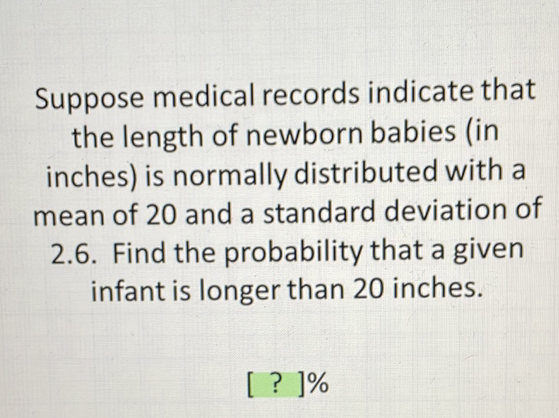 Suppose medical records indicate that the length of newborn babies (in inches) is normally distributed with a mean of 20 and a standard deviation of 2.6. Find the probability that a given infant is longer than 20 inches.
[ ? ]\%