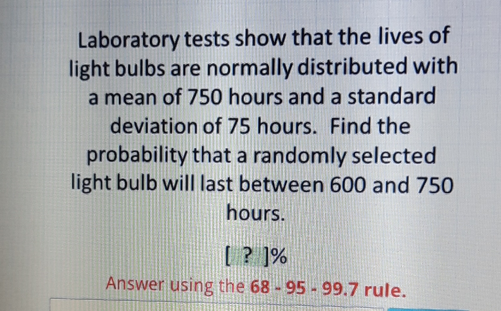 Laboratory tests show that the lives of light bulbs are normally distributed with a mean of 750 hours and a standard deviation of 75 hours. Find the probability that a randomly selected light bulb will last between 600 and 750 hours.
[ ? ]\%
Answer using the \( 68-95-99.7 \) rule.
