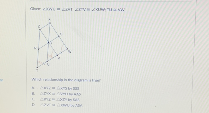 Given: \( \angle \mathrm{XWU} \simeq \angle \mathrm{VT} ; \angle \mathrm{ZTV} \simeq \angle \mathrm{XUW} ; \mathrm{TU} \simeq \mathrm{VW} \)
Which relationship in the diagram is true?
A. \( \triangle X Y Z \cong \triangle X Y S \) by SSS
B. \( \triangle Z Y X \simeq \triangle W Y U \) by AAS
C. \( \triangle R Y Z \cong \triangle X Z Y \) by \( S A S \)
D. \( \triangle Z V T \triangle X W \cup \) by ASA